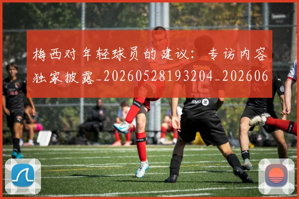 梅西对年轻球员的建议:专访内容独家披露_20260528193204_20260609222014
