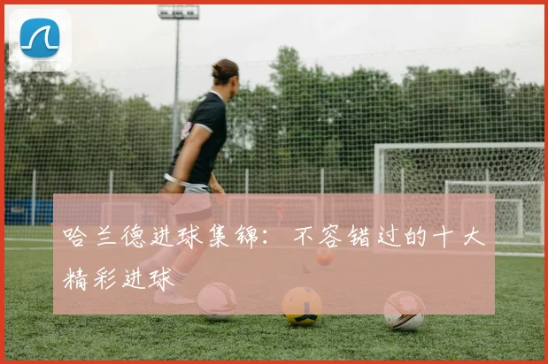 哈兰德进球集锦：不容错过的十大精彩进球