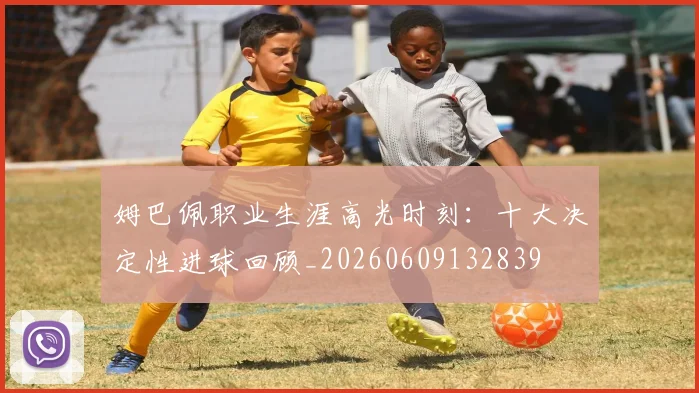 姆巴佩职业生涯高光时刻：十大决定性进球回顾_20260609132839