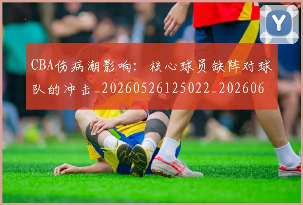 CBA伤病潮影响:核心球员缺阵对球队的冲击_20260526125022_20260606165143