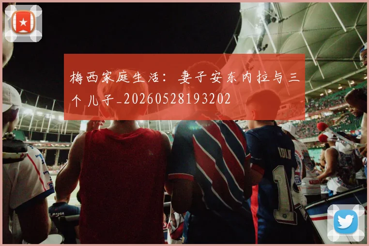 梅西家庭生活：妻子安东内拉与三个儿子_20260528193202