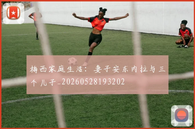 梅西家庭生活：妻子安东内拉与三个儿子_20260528193202