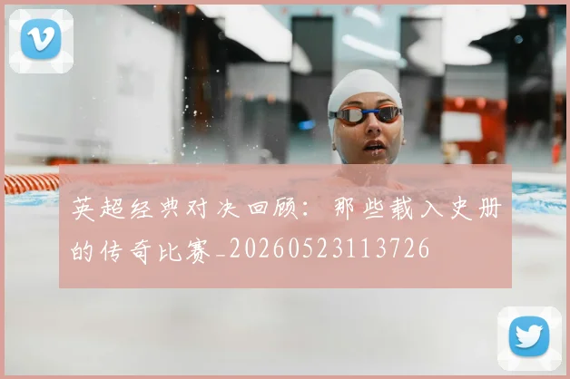 英超经典对决回顾:那些载入史册的传奇比赛_20260523113726